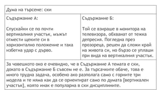 Дума на търсене: ски
Съдържание А:
Спускайки се по почти
вертикалния участък, мъжът
отмести щеките си в
хоризонтално положение и така
избегна удар с дърво.
Съдържание Б:
Той се взираше в монитора на
телевизора, обхванат от тежка
депресия. Погледна през
прозореца, решен да сложи край
на живота си, но бързо се уплаши
при вида на вертикалния участък.
За човешкото око е очевидно, че в Съдържание А темата е ски,
докато в Съдържание Б съвсем не е. За търсачките обаче, това е
много трудна задача, особено ако разполага само с горните три
модела и те няма как да се ориентират само по думата [вертикален
участък], която инак е популарна в ски дисциплините.
 