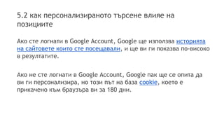 5.2 как персонализираното търсене влияе на
позициите
Ако сте логнати в Google Account, Google ще използва историята
на сайтовете които сте посещавали, и ще ви ги показва по-високо
в резултатите.
Ако не сте логнати в Google Account, Google пак ще се опита да
ви ги персонализира, но този път на база cookie, което е
прикачено към браузъра ви за 180 дни.
 