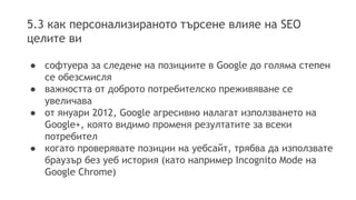 5.3 как персонализираното търсене влияе на SEO
целите ви
● софтуера за следене на позициите в Google до голяма степен
се обезсмисля
● важността от доброто потребителско преживяване се
увеличава
● от януари 2012, Google агресивно налагат използването на
Google+, която видимо променя резултатите за всеки
потребител
● когато проверявате позиции на уебсайт, трябва да използвате
браузър без уеб история (като например Incognito Mode на
Google Chrome)
 