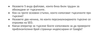 ● Назовете 5 вида файлове, които биха били трудни за
обхождане от търсачките.
● Кои са трите основни стъпки, които използват търсачките при
търсене?
● Назовете два начина, по които персонализираното търсене се
отразява на SEO.
● Какъв оператор за търсене бихте използвали за да проверите
приблизителния брой страници индексирани от Google?
 