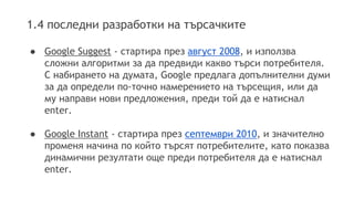 1.4 последни разработки на търсачките
● Google Suggest - стартира през август 2008, и използва
сложни алгоритми за да предвиди какво търси потребителя.
С набирането на думата, Google предлага допълнителни думи
за да определи по-точно намерението на търсещия, или да
му направи нови предложения, преди той да е натиснал
enter.
● Google Instant - стартира през септември 2010, и значително
променя начина по който търсят потребителите, като показва
динамични резултати още преди потребителя да е натиснал
enter.
 