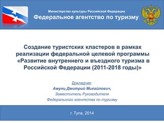 Создание туристских кластеров в рамках
реализации федеральной целевой программы
«Развитие внутреннего и въездного туризма в
Российской Федерации (2011-2018 годы)»
Докладчик:
Амунц Дмитрий Михайлович,
Заместитель Руководителя
Федерального агентства по туризму
Министерство культуры Российской Федерации
Федеральное агентство по туризму
г. Тула, 2014
 