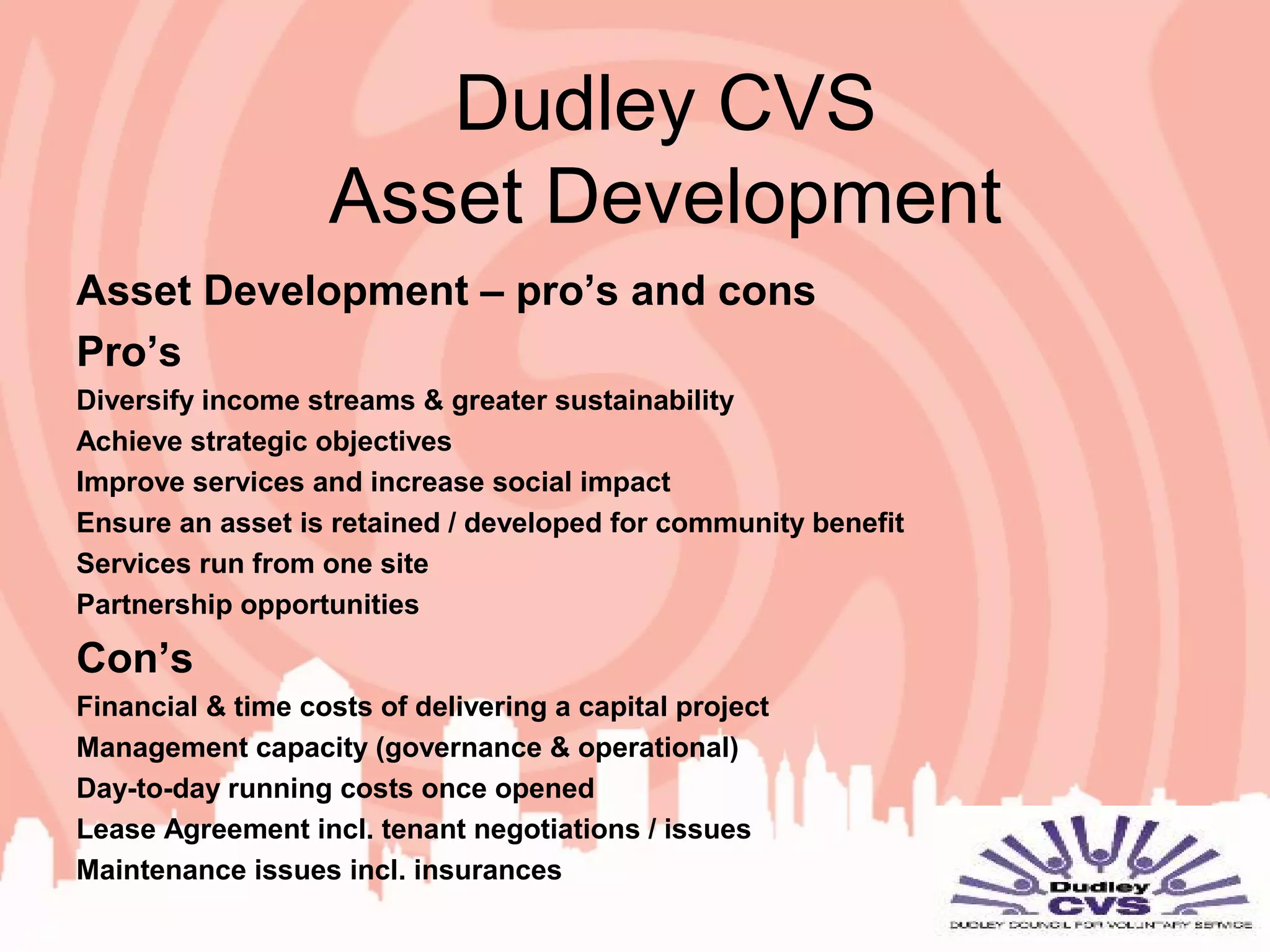 Dudley CVS
Asset Development
Asset Development – pro’s and cons
Pro’s
Diversify income streams & greater sustainability
Achieve strategic objectives
Improve services and increase social impact
Ensure an asset is retained / developed for community benefit
Services run from one site
Partnership opportunities
Con’s
Financial & time costs of delivering a capital project
Management capacity (governance & operational)
Day-to-day running costs once opened
Lease Agreement incl. tenant negotiations / issues
Maintenance issues incl. insurances
 