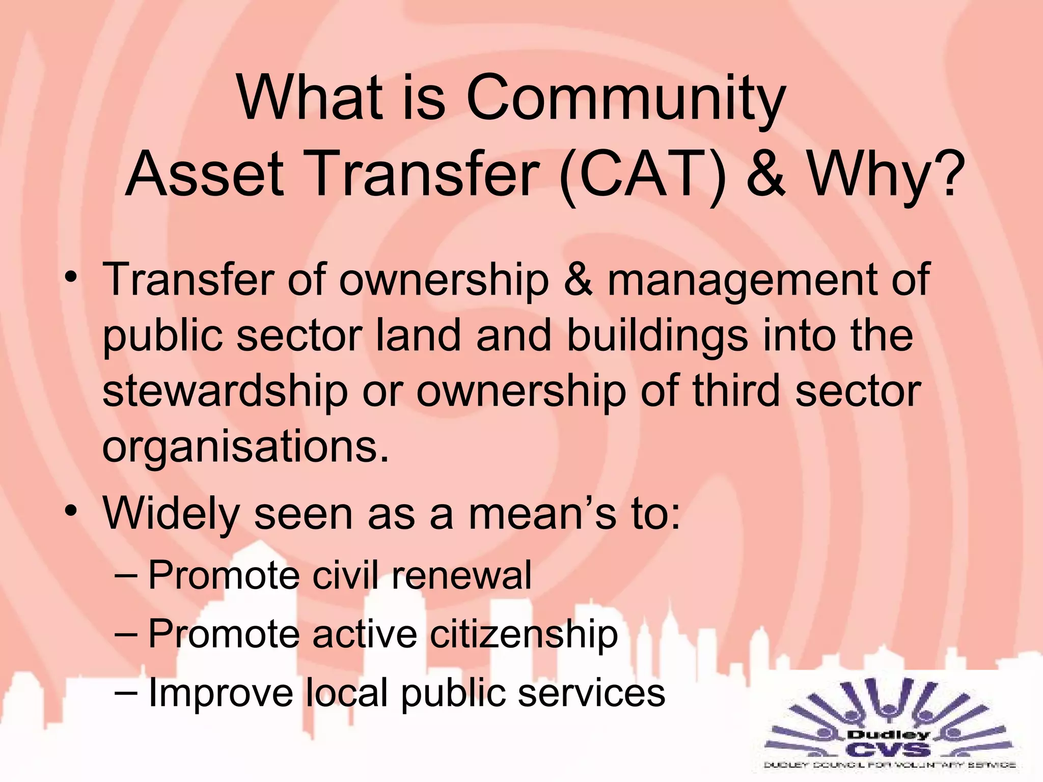 What is Community
Asset Transfer (CAT) & Why?
• Transfer of ownership & management of
public sector land and buildings into the
stewardship or ownership of third sector
organisations.
• Widely seen as a mean’s to:
– Promote civil renewal
– Promote active citizenship
– Improve local public services
 
