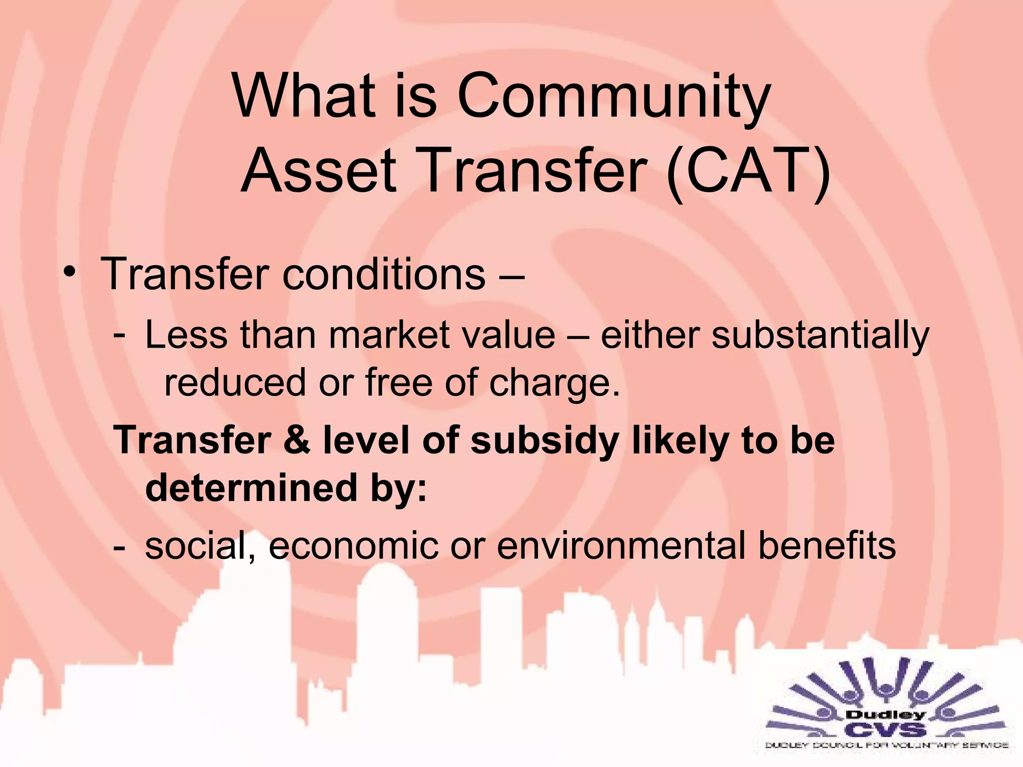 What is Community
Asset Transfer (CAT)
• Transfer conditions –
- Less than market value – either substantially
reduced or free of charge.
Transfer & level of subsidy likely to be
determined by:
- social, economic or environmental benefits
 