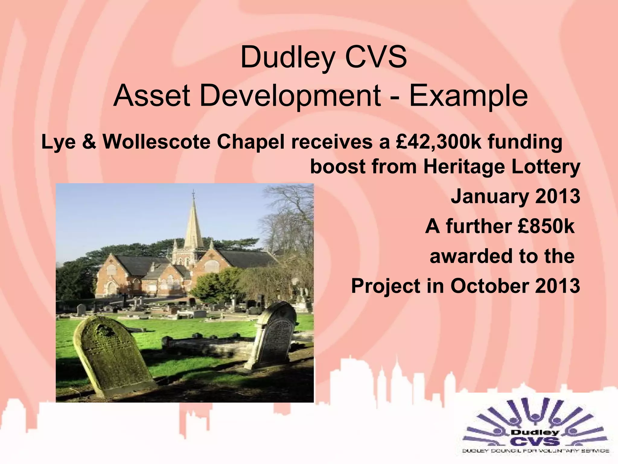 Dudley CVS
Asset Development - Example
Lye & Wollescote Chapel receives a £42,300k funding
boost from Heritage Lottery
January 2013
A further £850k
awarded to the
Project in October 2013
 