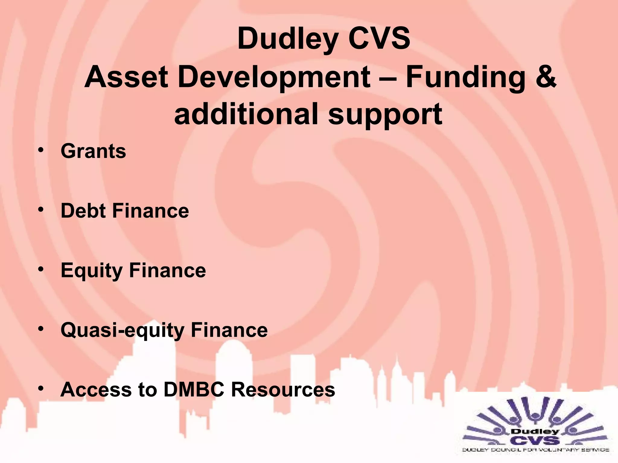 Dudley CVS
Asset Development – Funding &
additional support
• Grants
• Debt Finance
• Equity Finance
• Quasi-equity Finance
• Access to DMBC Resources
 
