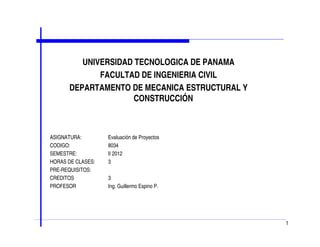 UNIVERSIDAD TECNOLOGICA DE PANAMA
FACULTAD DE INGENIERIA CIVIL
DEPARTAMENTO DE MECANICA ESTRUCTURAL Y
CONSTRUCCIÓN
ASIGNATURA: Evaluación de Proyectos
CODIGO: 8034
SEMESTRE: II 2012
HORAS DE CLASES: 3
PRE-REQUISITOS:
CREDITOS 3
PROFESOR Ing. Guillermo Espino P.
1
 