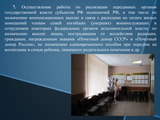7. Осуществление работы по реализации переданных органам
государственной власти субъектов РФ полномочий РФ, в том числе по
назначению компенсационных выплат в связи с расходами по оплате жилых
помещений членам семей погибших (умерших) военнослужащих и
сотрудников некоторых федеральных органов исполнительной власти; по
назначению выплат лицам, пострадавшим от воздействия радиации,
гражданам, награжденным знаками «Почетный донор СССР» и «Почетный
донор России», по назначению единовременного пособия при передаче на
воспитание в семью ребенка, лишенного родительного попечения и др.
 