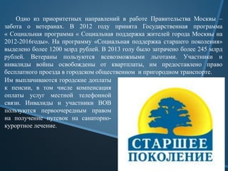 Одно из приоритетных направлений в работе Правительства Москвы –
забота о ветеранах. В 2012 году принята Государственная программа
« Социальная программа « Социальная поддержка жителей города Москвы на
2012-2016годы». На программу «Социальная поддержка старшего поколения»
выделено более 1200 млрд рублей. В 2013 голу было затрачено более 245 млрд
рублей. Ветераны пользуются всевозможными льготами. Участники и
инвалиды войны освобождены от квартплаты, им предоставлено право
бесплатного проезда в городском общественном и пригородном транспорте.
Им выплачиваются городские доплаты
к пенсии, в том числе компенсация
оплаты услуг местной телефонной
связи. Инвалиды и участники ВОВ
пользуются первоочередным правом
на получение путевок на санаторно-
курортное лечение.
 