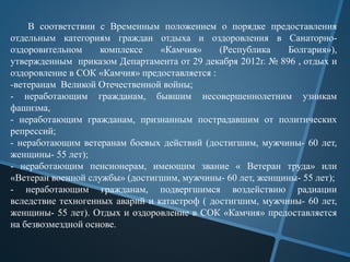 В соответствии с Временным положением о порядке предоставления
отдельным категориям граждан отдыха и оздоровления в Санаторно-
оздоровительном комплексе «Камчия» (Республика Болгария»),
утвержденным приказом Департамента от 29 декабря 2012г. № 896 , отдых и
оздоровление в СОК «Камчия» предоставляется :
-ветеранам Великой Отечественной войны;
- неработающим гражданам, бывшим несовершеннолетним узникам
фашизма,
- неработающим гражданам, признанным пострадавшим от политических
репрессий;
- неработающим ветеранам боевых действий (достигшим, мужчины- 60 лет,
женщины- 55 лет);
- неработающим пенсионерам, имеющим звание « Ветеран труда» или
«Ветеран военной службы» (достигшим, мужчины- 60 лет, женщины- 55 лет);
- неработающим гражданам, подвергшимся воздействию радиации
вследствие техногенных аварий и катастроф ( достигшим, мужчины- 60 лет,
женщины- 55 лет). Отдых и оздоровление в СОК «Камчия» предоставляется
на безвозмездной основе.
 