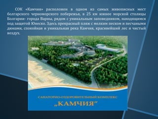 СОК «Камчия» расположен в одном из самых живописных мест
болгарского черноморского побережья, в 25 км южнее морской столицы
Болгарии- города Варны, рядом с уникальным заповедником, находящимся
под защитой Юнеско. Здесь прекрасный пляж с мелким песком и песчаными
дюнами, спокойная и уникальная река Камчия, красивейший лес и чистый
воздух.
 
