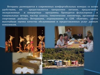 Ветераны размещаются в современных комфортабельных номерах со всеми
удобствами, им предоставляется трехразовое питание, предлагаются
экскурсионные и концертные программы. Проводятся фольклорные и
танцевальные вечера, мастер классы, тематические киновечера, организуется
спортивная рыбалка. Ветеранами, отдохнувшими в СОК «Камчия», дается
высочайшая оценка качества обслуживания и предоставленных услуг данным
комплексом.
 