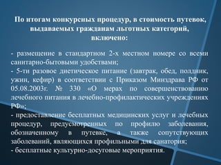 По итогам конкурсных процедур, в стоимость путевок,
выдаваемых гражданам льготных категорий,
включено:
- размещение в стандартном 2-х местном номере со всеми
санитарно-бытовыми удобствами;
- 5-ти разовое диетическое питание (завтрак, обед, полдник,
ужин, кефир) в соответствии с Приказом Минздрава РФ от
05.08.2003г. № 330 «О мерах по совершенствованию
лечебного питания в лечебно-профилактических учреждениях
РФ»;
- предоставление бесплатных медицинских услуг и лечебных
процедур, предусмотренных по профилю заболевания,
обозначенному в путевке, а также сопутствующих
заболеваний, являющихся профильными для санатория;
- бесплатные культурно-досуговые мероприятия.
 