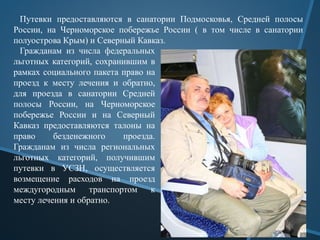Путевки предоставляются в санатории Подмосковья, Средней полосы
России, на Черноморское побережье России ( в том числе в санатории
полуострова Крым) и Северный Кавказ.
Гражданам из числа федеральных
льготных категорий, сохранившим в
рамках социального пакета право на
проезд к месту лечения и обратно,
для проезда в санатории Средней
полосы России, на Черноморское
побережье России и на Северный
Кавказ предоставляются талоны на
право безденежного проезда.
Гражданам из числа региональных
льготных категорий, получившим
путевки в УСЗН, осуществляется
возмещение расходов на проезд
междугородным транспортом к
месту лечения и обратно.
 