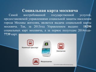 Социальная карта москвича
Самой востребованной государственной услугой,
предоставляемой управлениями социальной защиты населения
города Москвы жителям, является выдача социальной карты
москвича. Так, за 2013год Управлением выдано 18290
социальных карт москвича, а за первое полугодие 2014года-
7739 карт.
 