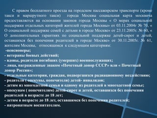 С правом бесплатного проезда на городском пассажирском транспорте (кроме
такси и маршрутного такси) города Москвы социальная карта москвича
предоставляется на основании законов города Москвы « О мерах социальной
поддержки отдельных категорий жителей города Москвы» от 03.11.2004г № 70, «
О социальной поддержке семей с детьми в городе Москве» от 23.11.2005г. № 60, «
О дополнительных гарантиях по социальной поддержке детей-сирот и детей,
оставшихся без попечения родителей в городе Москве» от 30.11.2005г. № 61,
жителям Москвы, относящимся к следующим категориям:
-пенсионеры;
- ветераны боевых действий;
- вдовы, родители погибших (умерших) военнослужащих;
- лица, награжденные знаком «Почетный донор СССР» или « Почетный
донор России»;
- отдельные категории, граждан, подвергшихся радиационному воздействию;
- родители ( опекуны, попечители) детей- инвалидов;
- детям из многодетной семьи и одному из родителей в многодетной семье;
- опекунам ( попечителям) детей-сирот и детей, оставшихся без попечения
родителей в возрасте до 18 лет;
- детям в возрасте до 18 лет, оставшимся без попечения родителей;
- патронатным воспитателям.
 
