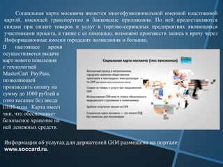 Социальная карта москвича является многофункциональной именной пластиковой
картой, имеющей транспортное и банковское приложения. По ней предоставляются
скидки при оплате товаров и услуг в торгово-сервисных предприятиях являющихся
участниками проекта, а также с ее помощью, возможно произвести запись к врачу через
Информационные киоски городских поликлиник и больниц.
В настоящее время
осуществляется выдача
карт нового поколения
с технологией
MasterCart PayPass,
позволяющей
производить оплату на
сумму до 1000 рублей в
одно касание без ввода
ПИН-кода. Карта имеет
чип, что обеспечивает
безопасное хранение на
ней денежных средств.
Информация об услугах для держателей СКМ размещена на портале:
www.soccard.ru.
 
