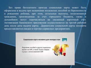 Без права бесплатного проезда социальная карта может быть
оформлена и выдача при назначении московских пособий по беременности
и рождению ребенка, при этом, остальные выплаты, полагающиеся
гражданам, производимые за счет городского бюджета, также в
дальнейшем могут перечисляться на указанный карточный счет.
Активизация банковского приложения осуществляется на третий рабочий
день после даты выдачи карты. Держателям социальной карты москвича
предоставляются скидки в торгово-сервисных предприятиях.
 