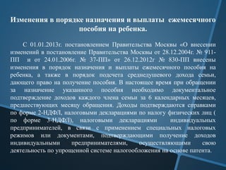 Изменения в порядке назначения и выплаты ежемесячного
пособия на ребенка.
С 01.01.2013г. постановлением Правительства Москвы «О внесении
изменений в постановление Правительства Москвы от 28.12.2004г. № 911-
ПП и от 24.01.2006г. № 37-ПП» от 26.12.2012г № 830-ПП внесены
изменения в порядок назначения и выплаты ежемесячного пособия на
ребенка, а также в порядок подсчета среднедушевого дохода семьи,
дающего право на получение пособия. В настоящее время при обращении
за назначение указанного пособия необходимо документальное
подтверждение доходов каждого члена семьи за 6 календарных месяцев,
предшествующих месяцу обращения. Доходы подтверждаются справками
по форме 2-НДФЛ, налоговыми декларациями по налогу физических лиц (
по форме 3-НДФЛ), налоговыми декларациями индивидуальных
предпринимателей, в связи с применением специальных налоговых
режимов или документами, подтверждающими получение доходов
индивидуальными предпринимателями, осуществляющими свою
деятельность по упрощенной системе налогообложения на основе патента.
 