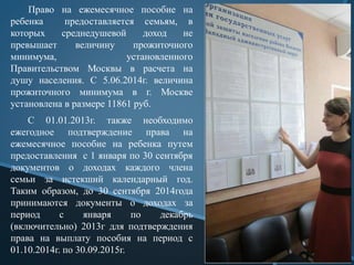 Право на ежемесячное пособие на
ребенка предоставляется семьям, в
которых среднедушевой доход не
превышает величину прожиточного
минимума, установленного
Правительством Москвы в расчета на
душу населения. С 5.06.2014г. величина
прожиточного минимума в г. Москве
установлена в размере 11861 руб.
С 01.01.2013г. также необходимо
ежегодное подтверждение права на
ежемесячное пособие на ребенка путем
предоставления с 1 января по 30 сентября
документов о доходах каждого члена
семьи за истекший календарный год.
Таким образом, до 30 сентября 2014года
принимаются документы о доходах за
период с января по декабрь
(включительно) 2013г для подтверждения
права на выплату пособия на период c
01.10.2014г. по 30.09.2015г.
 
