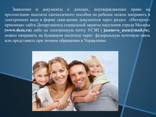 Заявление и документы о доходах, подтверждающие право на
пролонгацию выплаты ежемесячного пособия на ребенка можно направить в
электронном виде в форме скан-копии документов через раздел «Интернет-
приемная» сайта Департамента социальной защиты населения города Москвы
(www.dszn.ru) либо на электронную почту УСЗН ( jasenevo_uszn@mail.ru),
можно направить на бумажном носителе через федеральную почтовую связь
или представить при личном обращении в Управление.
 