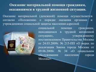 Оказание материальной помощи гражданам,
оказавшимся в трудной жизненной ситуации.
Оказание материальной (денежной) помощи осуществляется
согласно «Положению о порядке оказания органами и
учреждениями социальной защиты населения адресной
социальной помощи гражданам,
находящимся в трудной жизненной
ситуации», утвержденному
постановлением Правительства Москвы
от 24.03.2009г. № 215-ПП «О мерах по
реализации Закона города Москвы от
09.06.2008г. № 34 «О социальном
обслуживании населения города
Москвы».
 