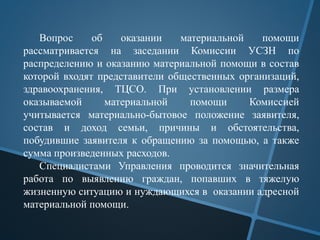 Вопрос об оказании материальной помощи
рассматривается на заседании Комиссии УСЗН по
распределению и оказанию материальной помощи в состав
которой входят представители общественных организаций,
здравоохранения, ТЦСО. При установлении размера
оказываемой материальной помощи Комиссией
учитывается материально-бытовое положение заявителя,
состав и доход семьи, причины и обстоятельства,
побудившие заявителя к обращению за помощью, а также
сумма произведенных расходов.
Специалистами Управления проводится значительная
работа по выявлению граждан, попавших в тяжелую
жизненную ситуацию и нуждающихся в оказании адресной
материальной помощи.
 