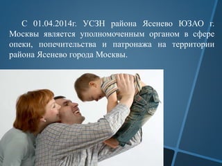 С 01.04.2014г. УСЗН района Ясенево ЮЗАО г.
Москвы является уполномоченным органом в сфере
опеки, попечительства и патронажа на территории
района Ясенево города Москвы.
 