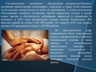Систематически проводятся обследования материально-бытового
положения неработающих пенсионеров, инвалидов, а также семей имеющих
детей выходом специалистов по месту их проживания. С учетом результатов
обследований, семейного положения, причин обращения, состава и дохода
семьи, причин и обстоятельств, побудивших заявителей к обращению за
помощью, в 2013 году материальная помощь оказана Управлением 290
жителям района на сумму 2 610 500 рублей. За I квартал 2014 года помощь
оказана 310 гражданам на сумму 3 425 000 рублей.
Из представленных цифр
усматривается более качественный
подход в распределении и оказании
материальной помощи, а также
переход от исключительно
заявительного характера к
выявлению нуждающихся в
результате, проводимых
мониторингов качества жизни
различных категорий жителей
района.
 
