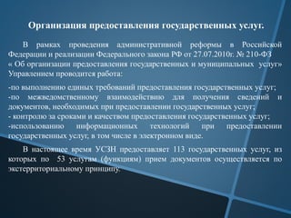Организация предоставления государственных услуг.
В рамках проведения административной реформы в Российской
Федерации и реализации Федерального закона РФ от 27.07.2010г. № 210-ФЗ
« Об организации предоставления государственных и муниципальных услуг»
Управлением проводится работа:
-по выполнению единых требований предоставления государственных услуг;
-по межведомственному взаимодействию для получения сведений и
документов, необходимых при предоставлении государственных услуг;
- контролю за сроками и качеством предоставления государственных услуг;
-использованию информационных технологий при предоставлении
государственных услуг, в том числе в электронном виде.
В настоящее время УСЗН предоставляет 113 государственных услуг, из
которых по 53 услугам (функциям) прием документов осуществляется по
экстерриториальному принципу.
 