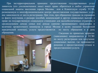 При экстерриториальном принципе предоставления государственных услуг
заявитель (его уполномоченное лицо) имеет право обратиться в любое управление
социальной защиты населения города Москвы или в Клиентскую службу УСЗН,
размещенную в многофункциональном центре предоставления государственных услуг,
вне зависимости от места регистрации. При этом, при обращении граждан за справками
(о факте получения, о размере пособий, компенсаций и других социальных выплат; о
праве на государственную социальную стипендию для малообеспеченных студентов; о
среднедушевом доходе семьи или доходе одиноко проживающего гражданина и
величине прожиточного минимума в городе Москве в целях оказания бесплатной
юридической помощи), услуга предоставляется по месту обращения и в день
обращения. Сведения по принятым запросам
(заявлениям) направляются в УСЗН
по месту регистрации или получения
социальных выплат, где принимается
решение о предоставлении (отказе в
предоставлении) услуги.
 