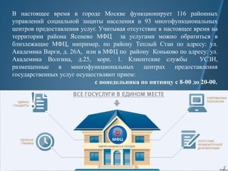 В настоящее время в городе Москве функционирует 116 районных
управлений социальной защиты населения и 93 многофункциональных
центров предоставления услуг. Учитывая отсутствие в настоящее время на
территории района Ясенево МФЦ за услугами можно обратиться в
близлежащие МФЦ, например, по району Теплый Стан по адресу: ул.
Академика Варги, д. 26А, или в МФЦ по району Коньково по адресу: ул.
Академика Волгина, д.25, корп. 1. Клиентские службы УСЗН,
размещенные в многофункциональных центрах предоставления
государственных услуг осуществляют прием:
с понедельника по пятницу с 8-00 до 20-00.
 