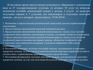 В настоящее время предоставлена возможность обращения в электронном
виде за 27 государственными услугами, из которых 18 услуг по вопросам
назначения пособий, компенсаций семьям с детьми, 2 услуги по вопросам
получения справок и 7 услугами для пенсионеров и отдельных категорий
граждан , доступ к которым предоставлен с 25.06.2014г:
1. Назначение и предоставление региональной социальной доплаты неработающим
пенсионерам.
2. Предоставление ежемесячной городской денежной выплаты.
3. Предоставление ежемесячной денежной компенсации на оплату услуг местной
телефонной связи одиноким пенсионерам и семьям, состоящим только из пенсионеров.
4. Предоставление ежемесячной денежной компенсации на оплату услуг местной
телефонной связи отдельным категориям граждан- абонентам телефонной сети.
5. Городских мер социальной поддержки в денежном выражении либо в виде
социальных услуг.
6. Постановка отдельных льготных категорий граждан, нуждающихся в санаторно-
курортном лечении, на учет для получения бесплатной санаторно-курортной путевки в
соответствии с нормативными правовыми актами города Москвы.
7. Постановка федеральных льготных категорий граждан, нуждающихся в санаторно-
курортном лечении, на учет для получения бесплатной санаторно-курортной путевки.
 