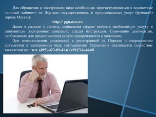 Для обращения в электронном виде необходимо зарегистрироваться в подсистеме
«личный кабинет» на Портале государственных и муниципальных услуг (функций)
города Москвы:
http:// pgu.mos.ru
Далее в разделе « Льготы, социальная сфера» выбрать необходимую услугу и
заполнитель электронное заявление, следуя инструкции. Скан-копии документов,
необходимых для предоставления услуги прикрепляются в заявлению.
При возникновении сложностей с регистрацией на Портале и направлением
документов в электронном виде сотрудниками Управления оказывается содействие
заявителям по: тел. (495)-423-89-41.и (499)724-44-68
 