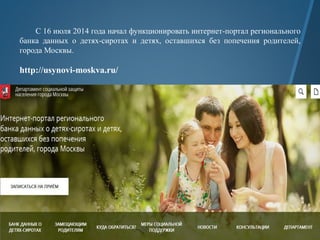 С 16 июля 2014 года начал функционировать интернет-портал регионального
банка данных о детях-сиротах и детях, оставшихся без попечения родителей,
города Москвы.
http://usynovi-moskva.ru/
 
