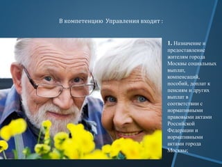 В компетенцию Управления входит :
1. Назначение и
предоставление
жителям города
Москвы социальных
выплат,
компенсаций,
пособий, доплат к
пенсиям и других
выплат в
соответствии с
нормативными
правовыми актами
Российской
Федерации и
нормативными
актами города
Москвы;
 