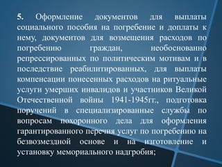 5. Оформление документов для выплаты
социального пособия на погребение и доплаты к
нему, документов для возмещения расходов по
погребению граждан, необоснованно
репрессированных по политическим мотивам и в
последствие реабилитированных, для выплаты
компенсации понесенных расходов на ритуальные
услуги умерших инвалидов и участников Великой
Отечественной войны 1941-1945гг., подготовка
поручений в специализированные службы по
вопросам похоронного дела для оформления
гарантированного перечня услуг по погребению на
безвозмездной основе и на изготовление и
установку мемориального надгробия;
 