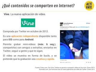 Comprada por Twitter en octubre de 2012.
Es una aplicación independiente disponible tanto
para iOS como para Android.
Permite grabar mini-vídeos (máx. 6 seg.),
compartirlos con amigos o extraños, enviarlos en
Twitter, seguir a gente y que te sigan.
El vídeo se muestra en forma de bucle, y se
pretende que la grabación sea creativa y rápida.
Fuente: Enter.com. Con Vine, Twitter se apunta a compartir vídeos en los tuits. Enero 2013.
Gizmodo.com. Así funciona Vine, la nueva aplicación de vídeo de Twitter. Enero 2013.
Vine. La nueva aplicación de vídeo.
¿Qué contenidos se comparten en Internet?
 