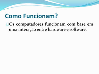 Como Funcionam?
Os computadores funcionam com base em
uma interação entre hardware e software.
 