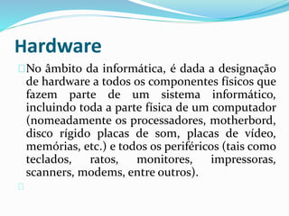 Hardware
No âmbito da informática, é dada a designação
de hardware a todos os componentes físicos que
fazem parte de um sistema informático,
incluindo toda a parte física de um computador
(nomeadamente os processadores, motherbord,
disco rígido placas de som, placas de vídeo,
memórias, etc.) e todos os periféricos (tais como
teclados, ratos, monitores, impressoras,
scanners, modems, entre outros).
 
