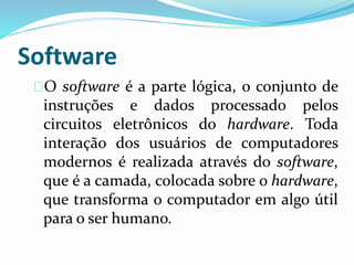 Software
O software é a parte lógica, o conjunto de
instruções e dados processado pelos
circuitos eletrônicos do hardware. Toda
interação dos usuários de computadores
modernos é realizada através do software,
que é a camada, colocada sobre o hardware,
que transforma o computador em algo útil
para o ser humano.
 