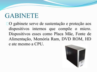 GABINETE
O gabinete serve de sustentação e proteção aos
dispositivos internos que compõe o micro.
Dispositivos esses como Placa Mãe, Fonte de
Alimentação, Memória Ram, DVD ROM, HD
e ate mesmo a CPU.
 