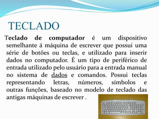 TECLADO
Teclado de computador é um dispositivo
semelhante á máquina de escrever que possui uma
série de botões ou teclas, e utilizado para inserir
dados no computador. É um tipo de periférico de
entrada utilizado pelo usuário para a entrada manual
no sistema de dados e comandos. Possui teclas
representando letras, números, símbolos e
outras funções, baseado no modelo de teclado das
antigas máquinas de escrever .
 