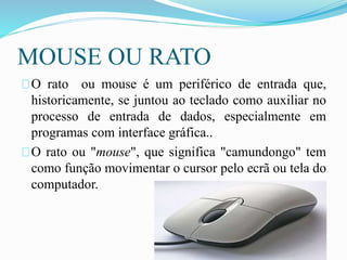 MOUSE OU RATO
O rato ou mouse é um periférico de entrada que,
historicamente, se juntou ao teclado como auxiliar no
processo de entrada de dados, especialmente em
programas com interface gráfica..
O rato ou "mouse", que significa "camundongo" tem
como função movimentar o cursor pelo ecrã ou tela do
computador.
 