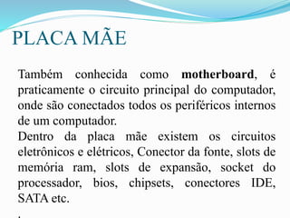 PLACA MÃE
Também conhecida como motherboard, é
praticamente o circuito principal do computador,
onde são conectados todos os periféricos internos
de um computador.
Dentro da placa mãe existem os circuitos
eletrônicos e elétricos, Conector da fonte, slots de
memória ram, slots de expansão, socket do
processador, bios, chipsets, conectores IDE,
SATA etc.
.
 