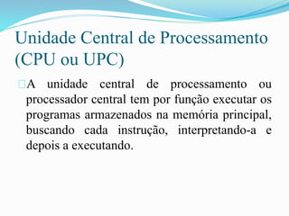 Unidade Central de Processamento
(CPU ou UPC)
A unidade central de processamento ou
processador central tem por função executar os
programas armazenados na memória principal,
buscando cada instrução, interpretando-a e
depois a executando.
 
