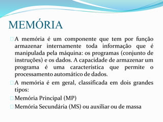 MEMÓRIA
A memória é um componente que tem por função
armazenar internamente toda informação que é
manipulada pela máquina: os programas (conjunto de
instruções) e os dados. A capacidade de armazenar um
programa é uma característica que permite o
processamento automático de dados.
A memória é em geral, classificada em dois grandes
tipos:
Memória Principal (MP)
Memória Secundária (MS) ou auxiliar ou de massa
 
