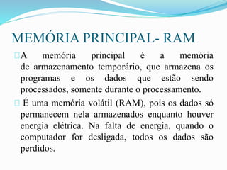 MEMÓRIA PRINCIPAL- RAM
A memória principal é a memória
de armazenamento temporário, que armazena os
programas e os dados que estão sendo
processados, somente durante o processamento.
É uma memória volátil (RAM), pois os dados só
permanecem nela armazenados enquanto houver
energia elétrica. Na falta de energia, quando o
computador for desligada, todos os dados são
perdidos.
 