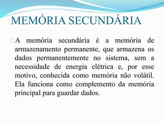 MEMÓRIA SECUNDÁRIA
A memória secundária é a memória de
armazenamento permanente, que armazena os
dados permanentemente no sistema, sem a
necessidade de energia elétrica e, por esse
motivo, conhecida como memória não volátil.
Ela funciona como complemento da memória
principal para guardar dados.
 